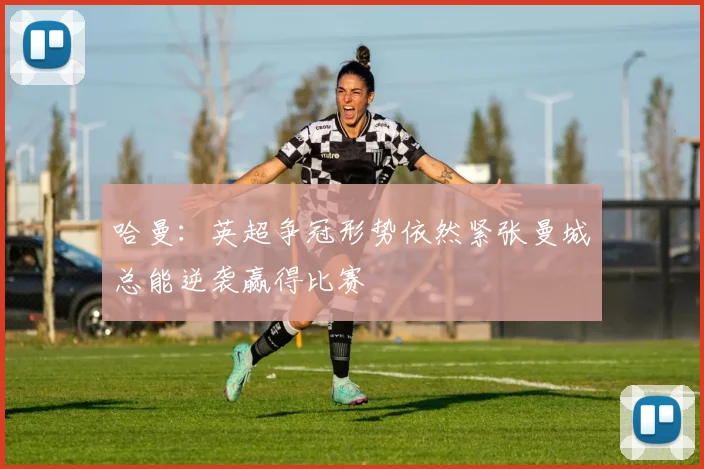 哈曼：英超争冠形势依然紧张曼城总能逆袭赢得比赛