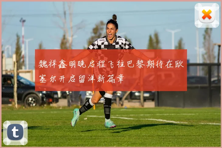 魏祥鑫明晚启程飞往巴黎期待在欧塞尔开启留洋新篇章