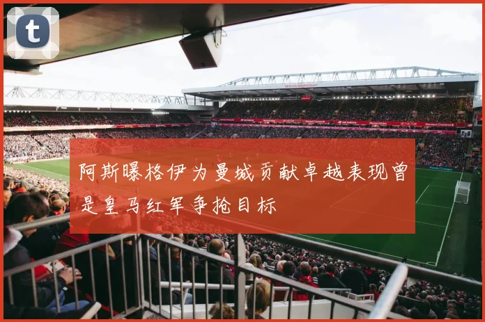 阿斯曝格伊为曼城贡献卓越表现曾是皇马红军争抢目标