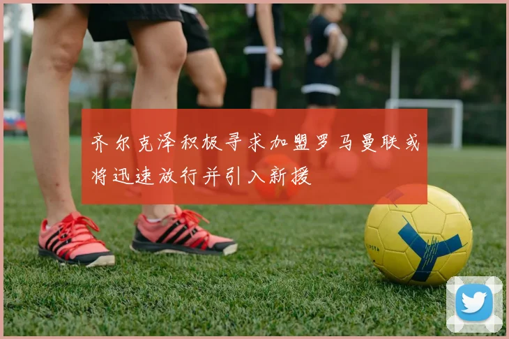 齐尔克泽积极寻求加盟罗马曼联或将迅速放行并引入新援