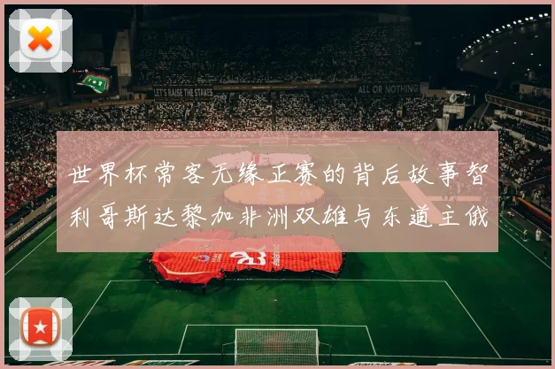 世界杯常客无缘正赛的背后故事智利哥斯达黎加非洲双雄与东道主俄罗斯的遗憾