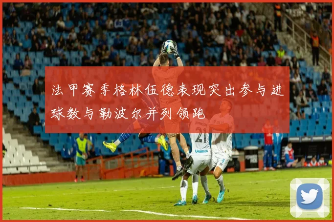 法甲赛季格林伍德表现突出参与进球数与勒波尔并列领跑