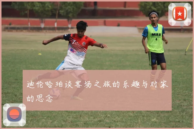 迪伦哈珀谈客场之旅的乐趣与对家的思念