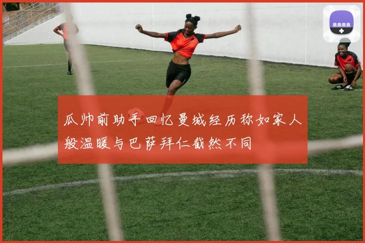 瓜帅前助手回忆曼城经历称如家人般温暖与巴萨拜仁截然不同