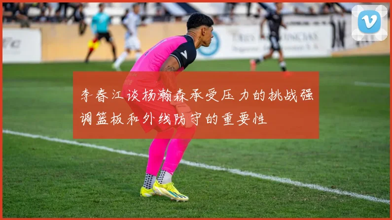 李春江谈杨瀚森承受压力的挑战强调篮板和外线防守的重要性