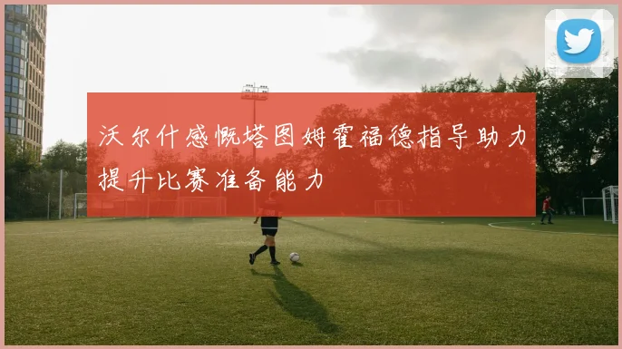 沃尔什感慨塔图姆霍福德指导助力提升比赛准备能力
