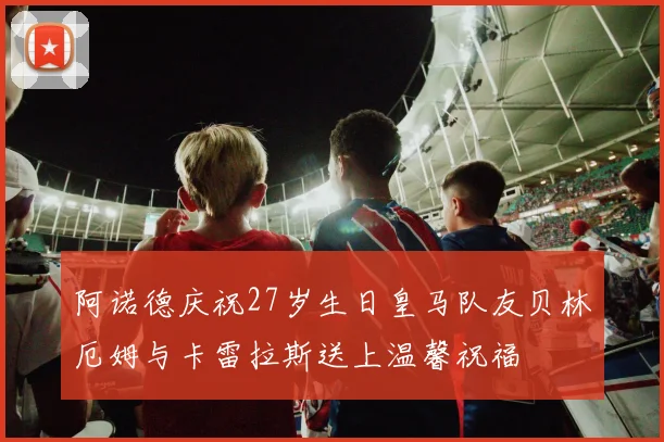 阿诺德庆祝27岁生日皇马队友贝林厄姆与卡雷拉斯送上温馨祝福