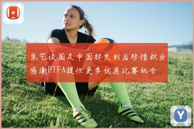 朱艺谈国足中国杯失利后珍惜积分感谢FIFA提供更多优质比赛机会