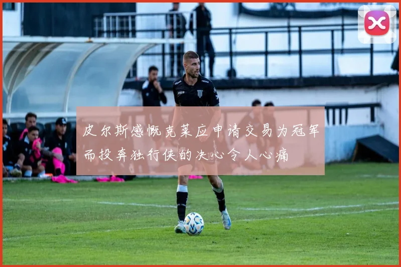 皮尔斯感慨克莱应申请交易为冠军而投奔独行侠的决心令人心痛