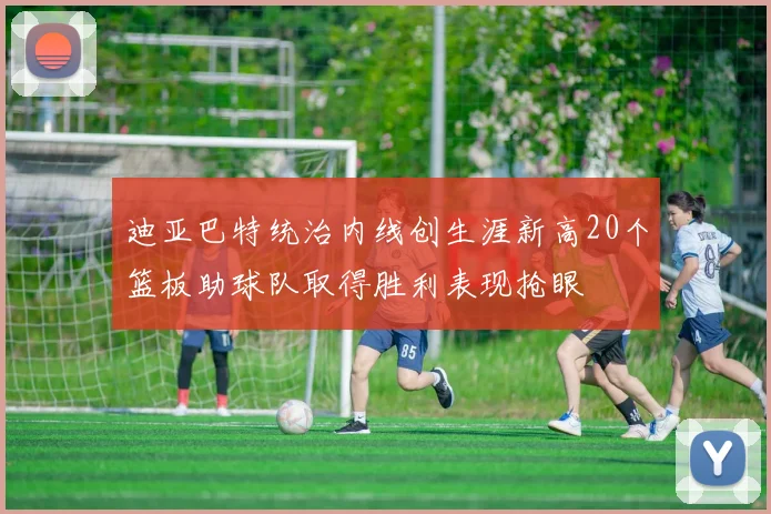 迪亚巴特统治内线创生涯新高20个篮板助球队取得胜利表现抢眼