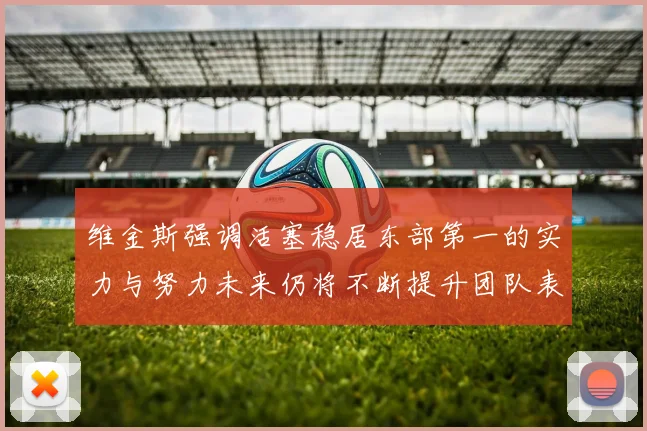维金斯强调活塞稳居东部第一的实力与努力未来仍将不断提升团队表现