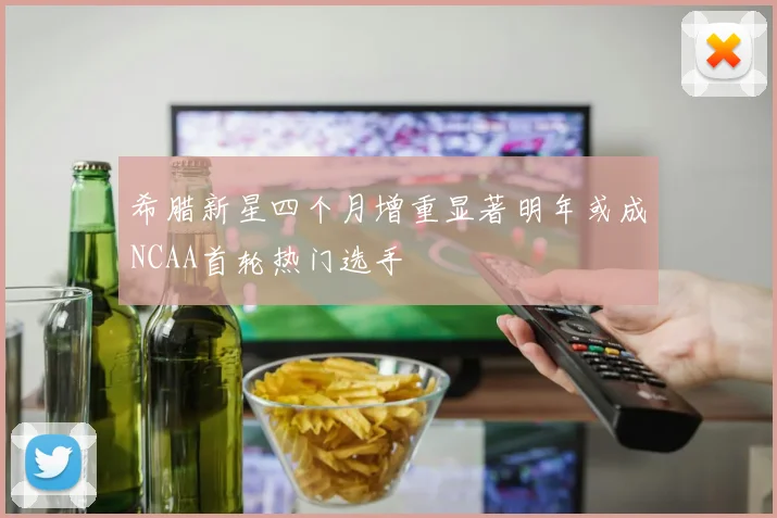 希腊新星四个月增重显著明年或成NCAA首轮热门选手