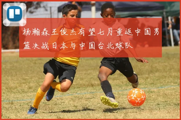 杨瀚森王俊杰有望七月重返中国男篮决战日本与中国台北球队