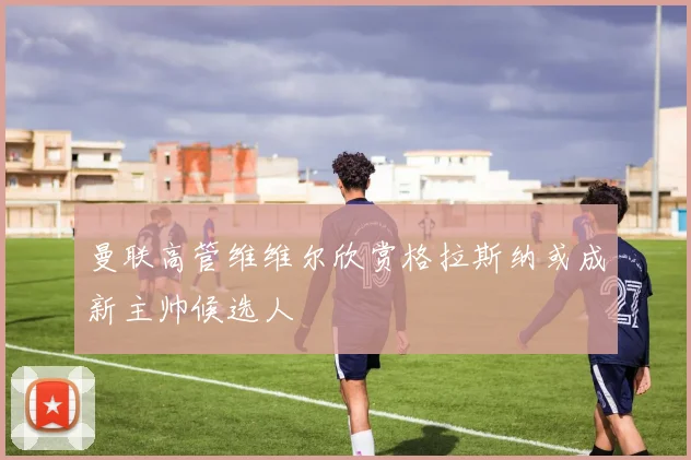 曼联高管维维尔欣赏格拉斯纳或成新主帅候选人