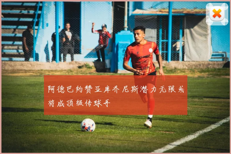 阿德巴约赞亚库乔尼斯潜力无限或将成顶级传球手