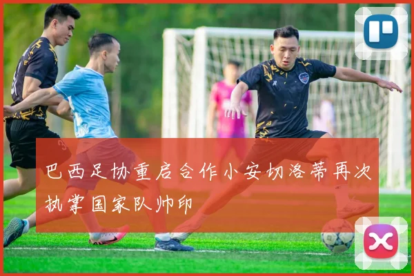 巴西足协重启合作小安切洛蒂再次执掌国家队帅印