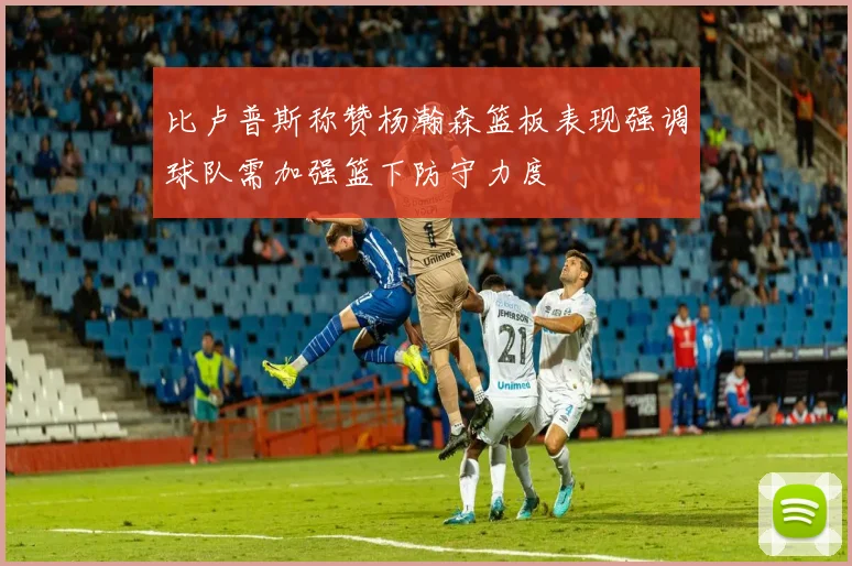 比卢普斯称赞杨瀚森篮板表现强调球队需加强篮下防守力度