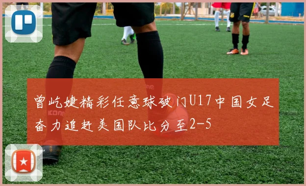 曾屹婕精彩任意球破门U17中国女足奋力追赶美国队比分至2-5