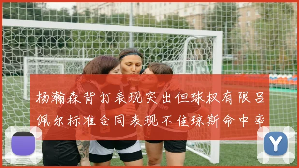 杨瀚森背打表现突出但球权有限吕佩尔标准合同表现不佳琼斯命中率略高
