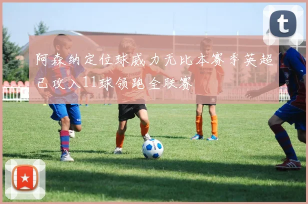 阿森纳定位球威力无比本赛季英超已攻入11球领跑全联赛