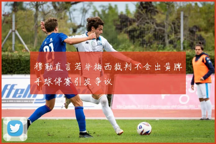 穆勒直言若非梅西裁判不会出黄牌手球停赛引发争议