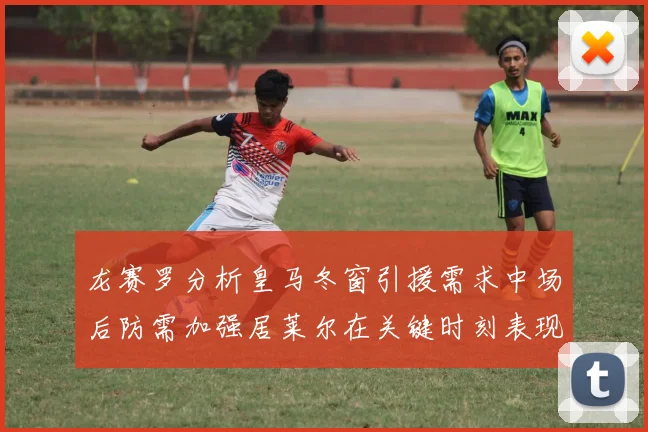 龙赛罗分析皇马冬窗引援需求中场后防需加强居莱尔在关键时刻表现欠佳