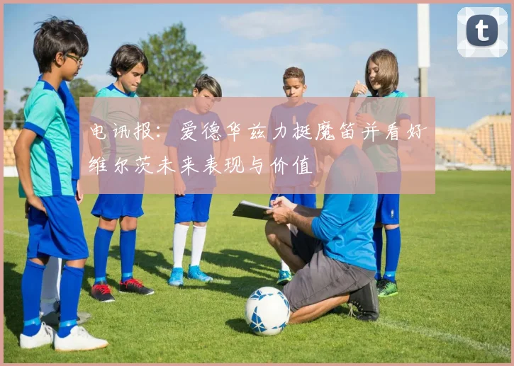 电讯报：爱德华兹力挺魔笛并看好维尔茨未来表现与价值