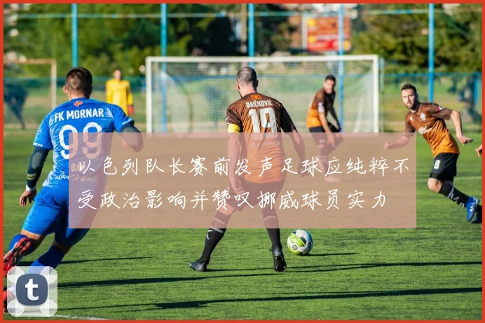 以色列队长赛前发声足球应纯粹不受政治影响并赞叹挪威球员实力