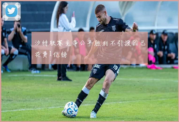 沙特联赛竞争公平胜利不引援因已花费1亿镑