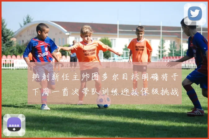 热刺新任主帅图多尔目标明确将于下周一首次带队训练迎接保级挑战