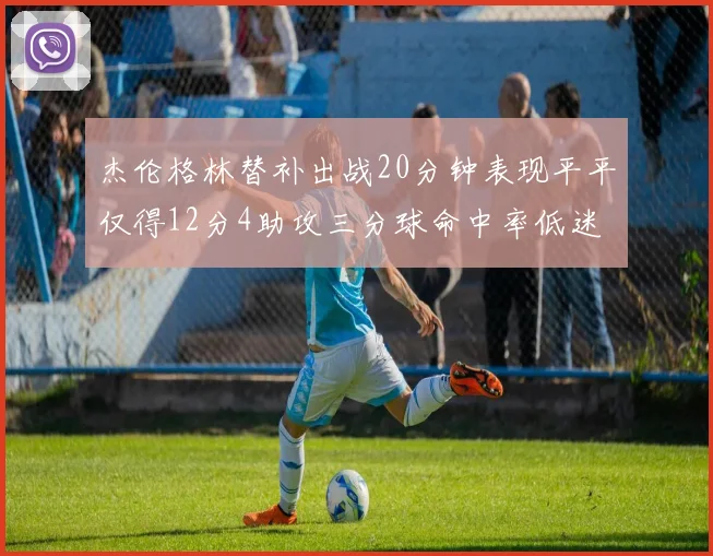 杰伦格林替补出战20分钟表现平平仅得12分4助攻三分球命中率低迷