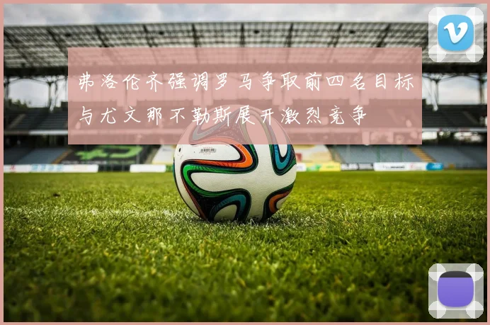 弗洛伦齐强调罗马争取前四名目标与尤文那不勒斯展开激烈竞争