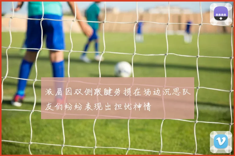 浓眉因双侧跟腱劳损在场边沉思队友们纷纷表现出担忧神情
