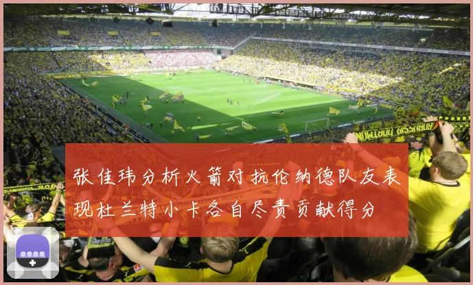 张佳玮分析火箭对抗伦纳德队友表现杜兰特小卡各自尽责贡献得分
