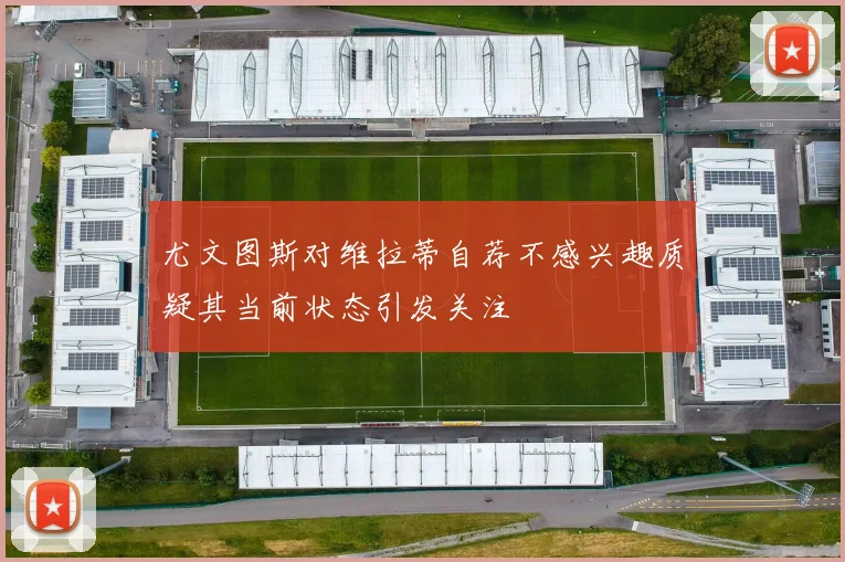 尤文图斯对维拉蒂自荐不感兴趣质疑其当前状态引发关注