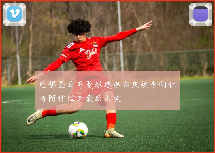 巴黎圣日耳曼球迷热烈庆祝李刚仁与阿什拉夫荣获大奖